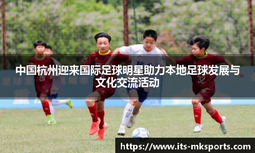中国杭州迎来国际足球明星助力本地足球发展与文化交流活动