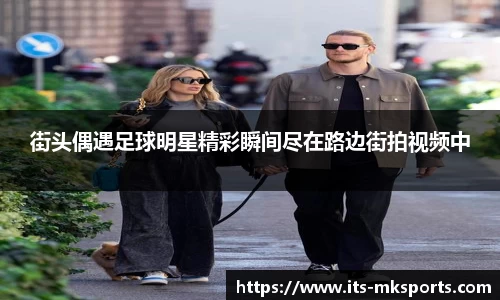 街头偶遇足球明星精彩瞬间尽在路边街拍视频中